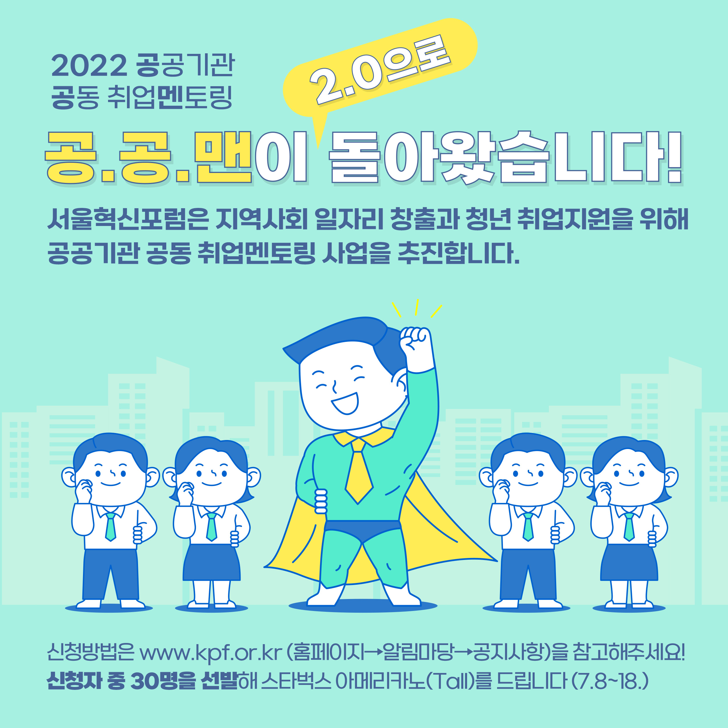 2022 공공기관 공동 취업멘토링 공.공.맨이 2.0으로 돌아왔습니다! 서울혁신포럼은 지역사회 일자리 창출과 청년 취업지원을 위해 공공기관 공동 취업멘토링 사업을 추진합니다. 신청방법은 www.kpf.or.kr(홈페이지-알림마당-공지사항)을 참고해주세요! 신청자 중 30명을 선발해 스타벅스 아메리카노(Tall)를 드립니다.(7.8~18)