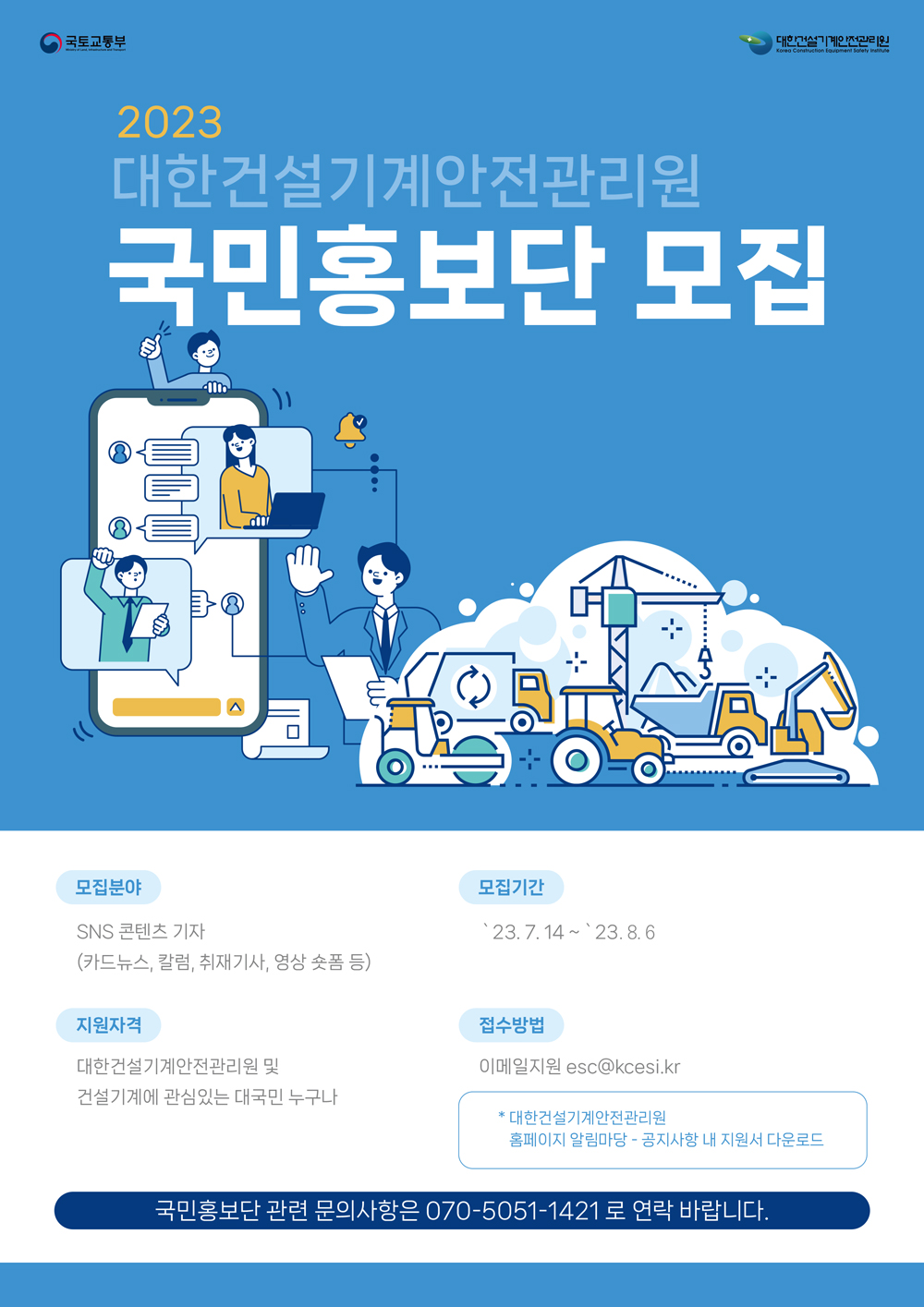 2023 대한건설기계안전관리원 국민홍보단 모집

[모집분야] SNS 콘텐츠 기자 (카드뉴스, 칼럼, 취재기사, 영상 숏폼 등)
[모집기간] 23.7.14~23.8.6
[지원자격] 대한건설기계안전관리원 및 건설기계에 관심있는 대국민 누구나
[접수방법] 이메일지원 esc@kcesi.kr
* 대한건설기계안전관리원 홈페이지 알림마당 - 공지사항 내 지원서 다운로드

국민홍보단 관련 문의사항은 070-5051-1421로 연락 바랍니다.